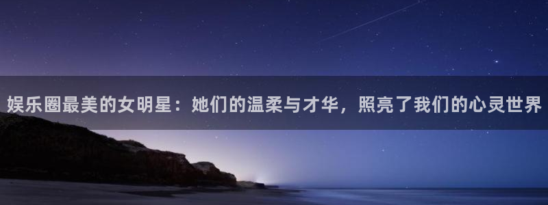 天富平台3代理：娱乐圈最美的女明星：她们的温柔与才华，照亮了我们的心灵世界