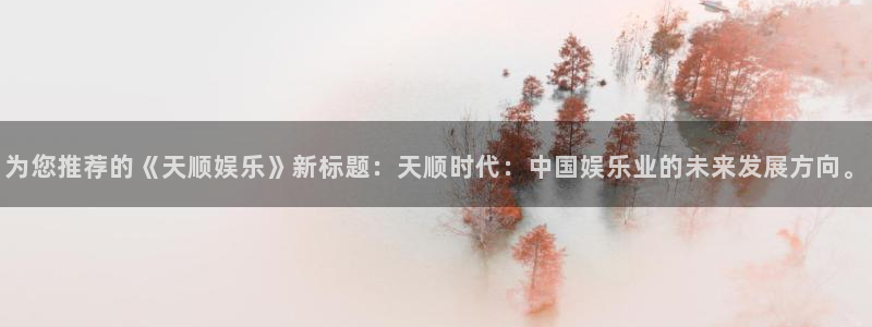 天富平台官网地址：为您推荐的《天顺娱乐》新标题：天顺时代：中国娱乐业的未来发展方